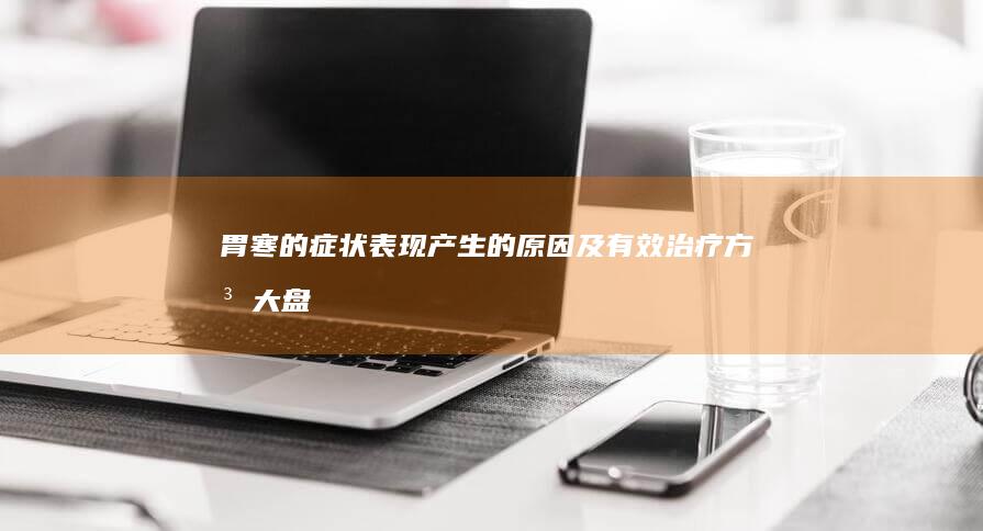 胃寒的症状表现、产生的原因及有效治疗方法大盘点